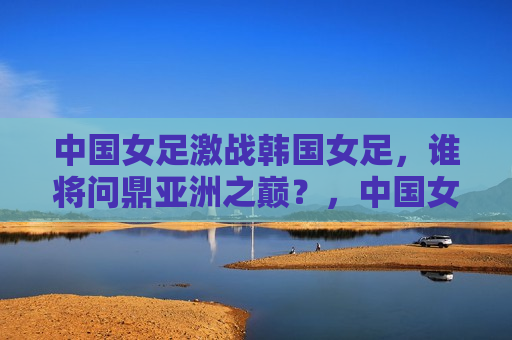 中国女足激战韩国女足，谁将问鼎亚洲之巅？，中国女足与韩国女足激战，亚洲之巅谁将问鼎？，中国女足与韩国女足激战，谁将登顶亚洲足球之巅？