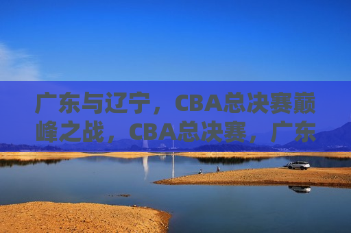 广东与辽宁，CBA总决赛巅峰之战，CBA总决赛，广东与辽宁的巅峰对决，CBA总决赛，广东与辽宁的巅峰之战