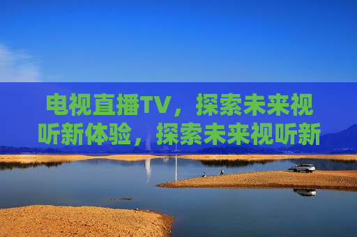 电视直播TV，探索未来视听新体验，探索未来视听新体验，电视直播TV的革新之路