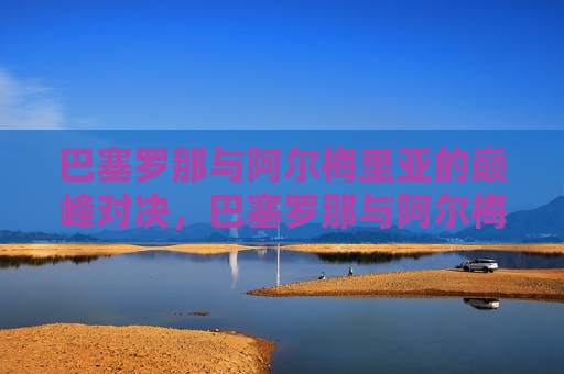 巴塞罗那与阿尔梅里亚的巅峰对决，巴塞罗那与阿尔梅里亚足球巅峰之战，巴塞罗那与阿尔梅里亚足球巅峰之战，谁将胜出？