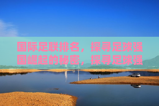 国际足联排名，探寻足球强国崛起的秘密，探寻足球强国崛起的秘密，国际足联排名解析，国际足联排名解析，探寻足球强国崛起的秘密
