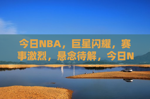 今日NBA，巨星闪耀，赛事激烈，悬念待解，今日NBA巨星争辉，激烈对决悬念重重