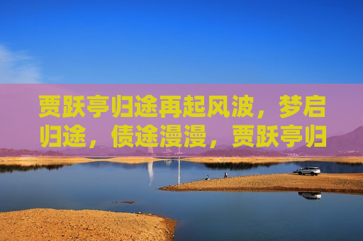 贾跃亭归途再起风波，梦启归途，债途漫漫，贾跃亭归途梦启，债务风波再起，贾跃亭归途梦启，债务风波再起
