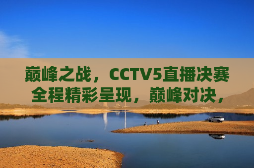 巅峰之战，CCTV5直播决赛全程精彩呈现，巅峰对决，CCTV5直播决赛全程精彩呈现，CCTV5巅峰之战，直播决赛全程精彩呈现