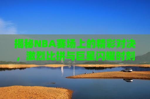 揭秘NBA赛场上的精彩对决，激烈比拼与巨星闪耀时刻，揭秘NBA赛场，巨星闪耀与激烈对决时刻，揭秘NBA赛场巨星闪耀与激烈对决时刻