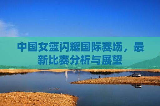 中国女篮闪耀国际赛场，最新比赛分析与展望