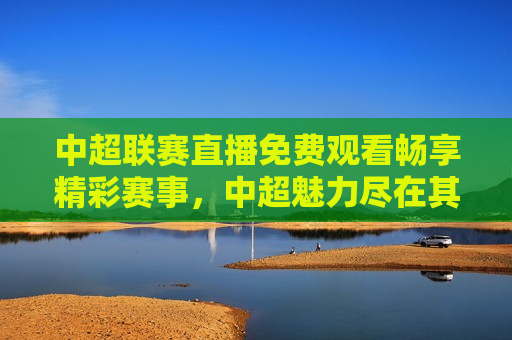 中超联赛直播免费观看畅享精彩赛事，中超魅力尽在其中，中超联赛直播，畅享精彩赛事，免费观看中超魅力，中超联赛直播，畅享精彩赛事，免费观看中超魅力盛宴