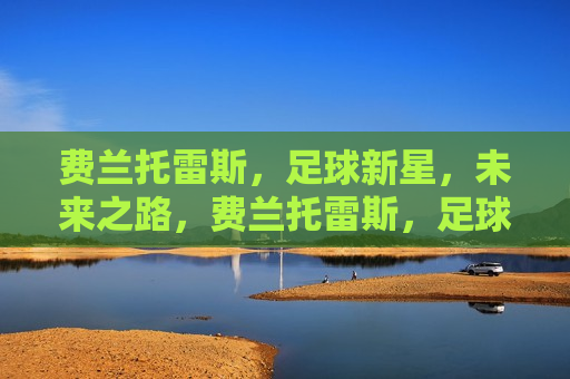费兰托雷斯，足球新星，未来之路，费兰托雷斯，足球新星崛起之路，费兰托雷斯，足球新星的崛起之路