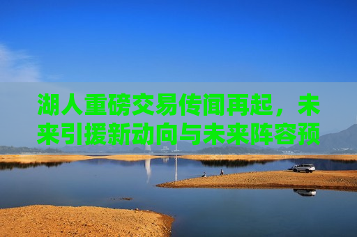 湖人重磅交易传闻再起，未来引援新动向与未来阵容预测，湖人未来引援新动向及阵容预测，重磅交易传闻再起，湖人未来引援新动向及阵容预测，重磅交易传闻再起