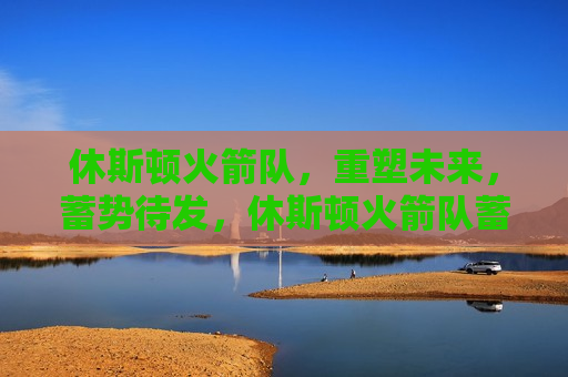 休斯顿火箭队，重塑未来，蓄势待发，休斯顿火箭队蓄势待发，重塑未来，迎接新挑战，休斯顿火箭队重塑未来，蓄势待发，迎接新挑战