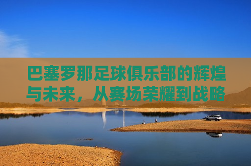 巴塞罗那足球俱乐部的辉煌与未来，从赛场荣耀到战略发展的全面解析，巴塞罗那足球俱乐部，赛场荣耀与战略发展之路，巴塞罗那足球俱乐部，赛场荣耀与战略发展之路