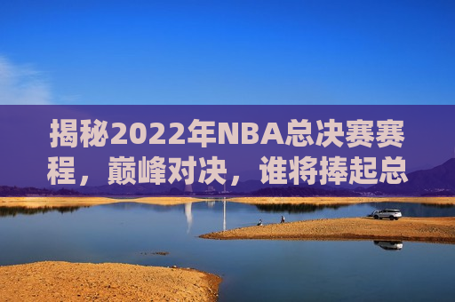 揭秘2022年NBA总决赛赛程，巅峰对决，谁将捧起总冠军奖杯？，巅峰对决！揭秘2022年NBA总决赛赛程，谁将捧起总冠军奖杯？，2022年NBA总决赛赛程揭晓，谁将捧起总冠军奖杯？