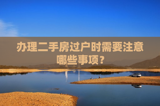 办理二手房过户时需要注意哪些事项？