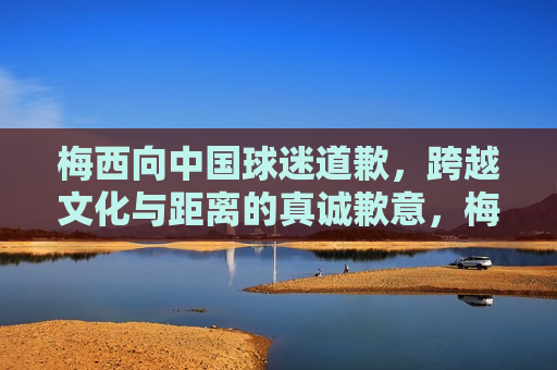 梅西向中国球迷道歉，跨越文化与距离的真诚歉意，梅西真诚向中国球迷道歉，跨越文化界限的歉意表达，梅西真诚向中国球迷道歉，跨越文化与距离的歉意表达