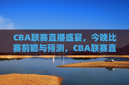 CBA联赛直播盛宴，今晚比赛前瞻与预测，CBA联赛直播盛宴，今晚比赛预测与前瞻，CBA联赛直播盛宴，今晚比赛预测与前瞻