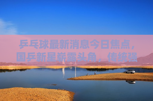 乒乓球最新消息今日焦点，国乒新星崭露头角，传统强队备战紧张，国乒新星崭露头角，乒乓球赛场焦点今日揭晓，国乒新星崭露头角，乒乓球赛场焦点今日揭晓