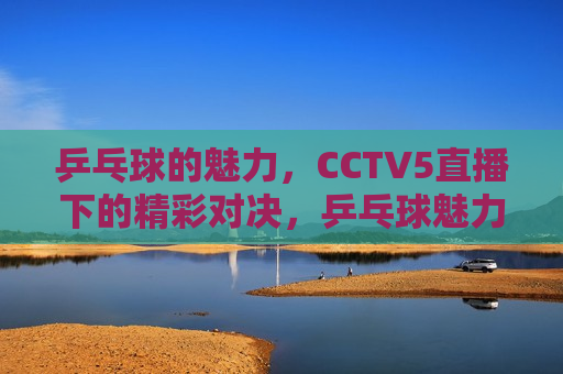 乒乓球的魅力，CCTV5直播下的精彩对决，乒乓球魅力绽放，CCTV5直播精彩对决，CCTV5直播，乒乓球魅力绽放的对决