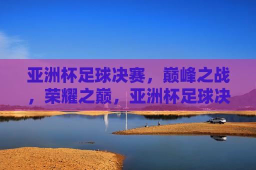 亚洲杯足球决赛，巅峰之战，荣耀之巅，亚洲杯足球决赛，巅峰荣耀之战，亚洲杯足球决赛，巅峰荣耀之战  第1张
