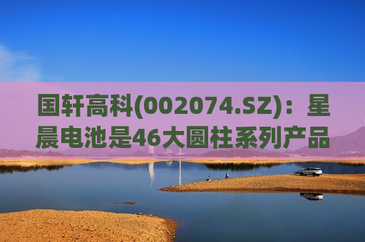 国轩高科(002074.SZ)：星晨电池是46大圆柱系列产品的统称 包含半固态化学体系