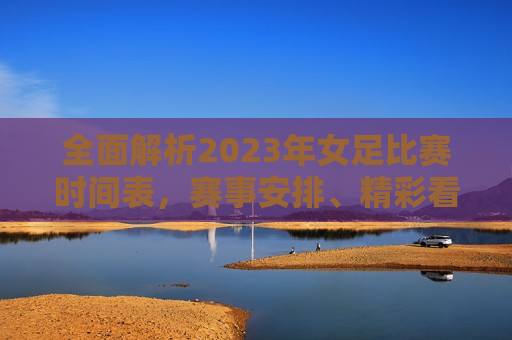 全面解析2023年女足比赛时间表，赛事安排、精彩看点一网打尽，2023年女足比赛时间表全解析，赛事安排与精彩看点汇总，2023年女足比赛时间表全攻略，赛事安排与精彩看点汇总