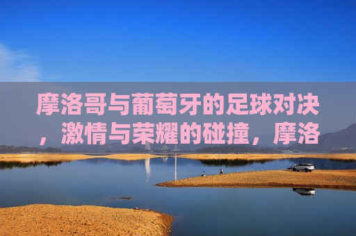 摩洛哥与葡萄牙的足球对决， *** 与荣耀的碰撞，摩洛哥与葡萄牙足球对决， *** 与荣耀的较量，摩洛哥与葡萄牙足球对决， *** 与荣耀的巅峰碰撞