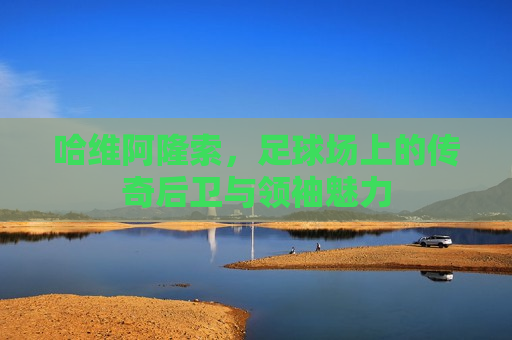 哈维阿隆索，足球场上的传奇后卫与领袖魅力