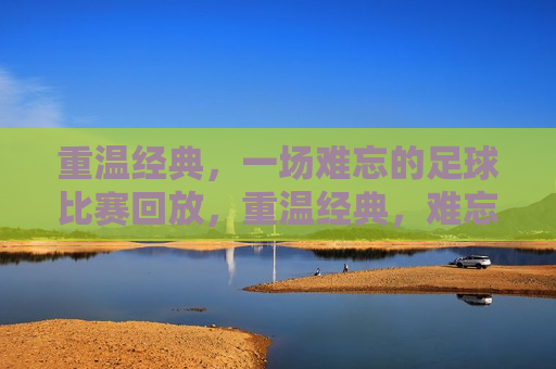 重温经典，一场难忘的足球比赛回放，重温经典，难忘足球比赛回顾