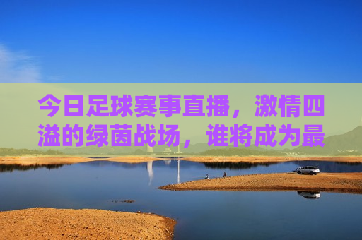 今日足球赛事直播， *** 四溢的绿茵战场，谁将成为最后的胜者？，今日足球赛事直播，绿茵战场上的终极对决！，绿茵战场上的终极对决，今日足球赛事直播