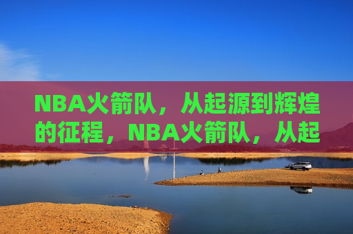 NBA火箭队，从起源到辉煌的征程，NBA火箭队，从起步到辉煌的传奇之旅，NBA火箭队，从起步到辉煌的传奇之旅