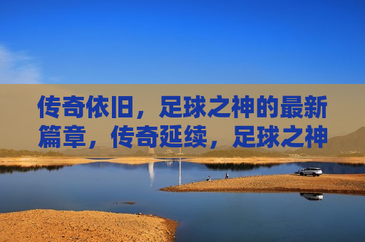 传奇依旧，足球之神的最新篇章，传奇延续，足球之神的新篇章，足球之神的新篇章，传奇延续，永不落幕