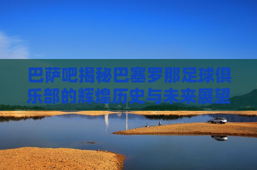 巴萨吧揭秘巴塞罗那足球俱乐部的辉煌历史与未来展望，巴塞罗那足球俱乐部，辉煌历史与未来展望揭秘，巴塞罗那足球俱乐部，辉煌历史揭秘与未来展望展望