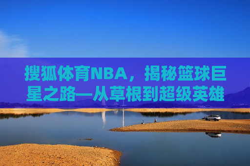 搜狐体育NBA，揭秘篮球巨星之路—从草根到超级英雄的传奇历程，草根逆袭之路，揭秘篮球巨星从无名小卒到超级英雄的传奇历程，草根逆袭之路，揭秘篮球巨星从无名小卒到超级英雄的传奇历程