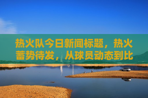 热火队今日新闻标题，热火蓄势待发，从球员动态到比赛前瞻，一切最新消息都在这里，热火队最新动态，球员动态与比赛前瞻，蓄势待发！，热火队蓄势待发，最新球员动态与比赛前瞻
