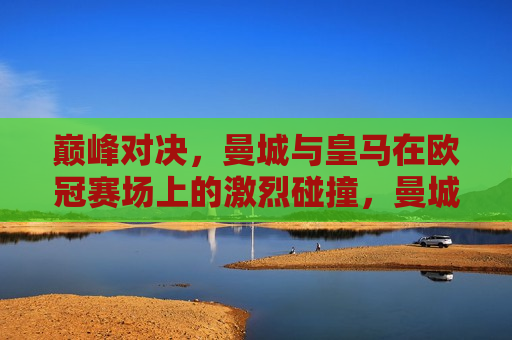 巅峰对决，曼城与皇马在欧冠赛场上的激烈碰撞，曼城与皇马欧冠巅峰之战，曼城与皇马欧冠巅峰之战，巅峰对决，谁将胜出？