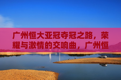 广州恒大亚冠夺冠之路，荣耀与 *** 的交响曲，广州恒大亚冠夺冠之路，荣耀与 *** 的辉煌之旅，广州恒大亚冠夺冠之路，荣耀与 *** 的辉煌之旅