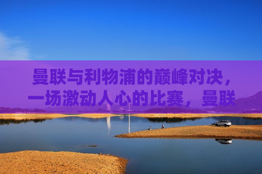曼联与利物浦的巅峰对决，一场激动人心的比赛，曼联与利物浦巅峰对决，激动人心比赛上演，曼联与利物浦巅峰对决，激动人心的比赛上演