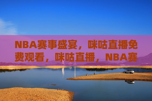 NBA赛事盛宴，咪咕直播免费观看，咪咕直播，NBA赛事盛宴免费观看，咪咕直播，NBA赛事盛宴免费观看