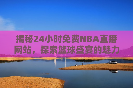 揭秘24小时免费NBA直播网站，探索篮球盛宴的魅力与风险，探索篮球盛宴的魅力与风险，揭秘免费NBA直播网站，揭秘免费NBA直播网站，篮球盛宴的魅力与潜在风险