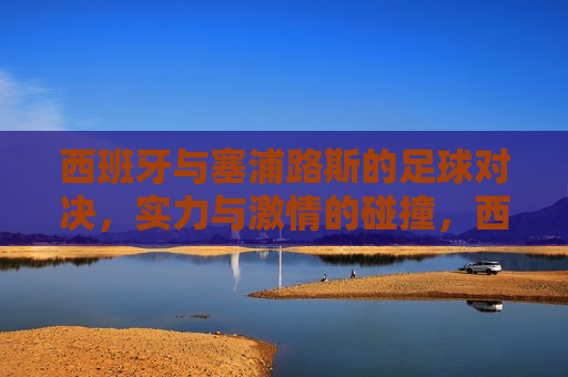 西班牙与塞浦路斯的足球对决，实力与 *** 的碰撞，西班牙与塞浦路斯足球对决，实力与 *** 的较量，西班牙与塞浦路斯足球对决，实力与 *** 的较量