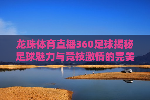 龙珠体育直播360足球揭秘足球魅力与竞技 *** 的完美结合，足球魅力与竞技 *** 的完美融合，龙珠体育直播360足球揭秘，龙珠体育直播360足球，足球魅力与竞技 *** 的完美融合