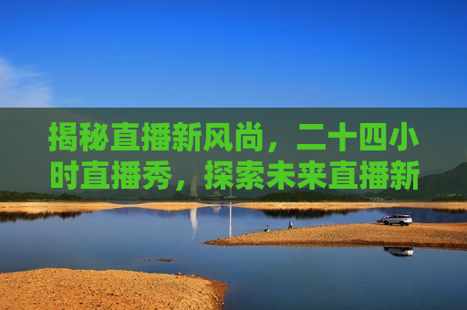 揭秘直播新风尚，二十四小时直播秀，探索未来直播新纪元，揭秘未来直播新纪元，二十四小时直播秀风潮，揭秘未来直播新纪元，二十四小时直播秀风潮