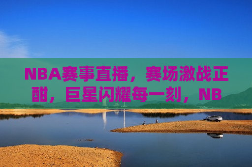 NBA赛事直播，赛场激战正酣，巨星闪耀每一刻，NBA赛场激战，巨星闪耀时刻，NBA巨星闪耀的赛场激战时刻