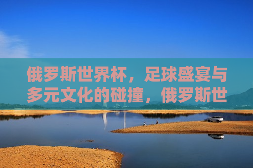 俄罗斯世界杯，足球盛宴与多元文化的碰撞，俄罗斯世界杯，足球盛宴与多元文化的交汇点，俄罗斯世界杯，足球盛宴与多元文化的交汇点