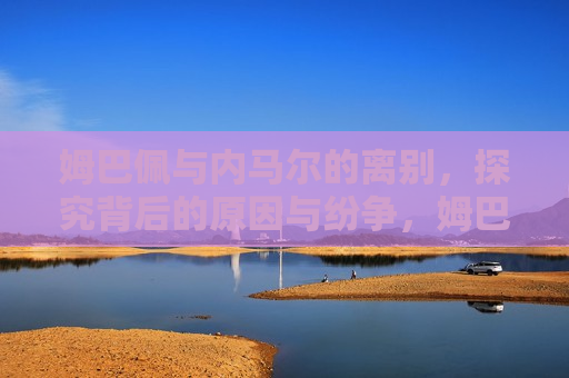 姆巴佩与内马尔的离别，探究背后的原因与纷争，姆巴佩与内马尔分道扬镳，原因与纷争揭秘，姆巴佩与内马尔分道扬镳，原因与纷争揭秘