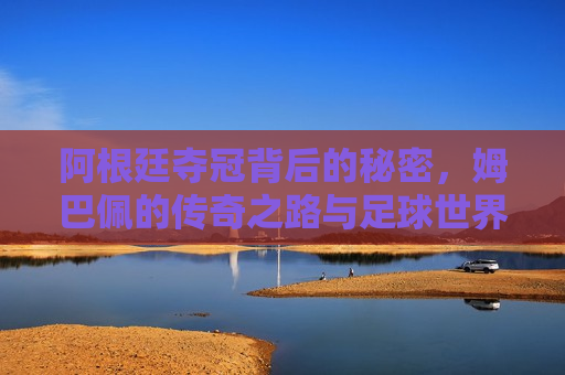 阿根廷夺冠背后的秘密，姆巴佩的传奇之路与足球世界的碰撞，阿根廷夺冠背后的秘密，姆巴佩与足球世界的传奇碰撞，阿根廷夺冠背后的秘密与姆巴佩的传奇之路，足球世界的巅峰碰撞