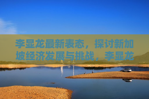 李显龙最新表态，探讨新加坡经济发展与挑战，李显龙最新表态，新加坡经济发展与挑战探讨，李显龙谈新加坡经济发展与挑战，最新表态揭秘