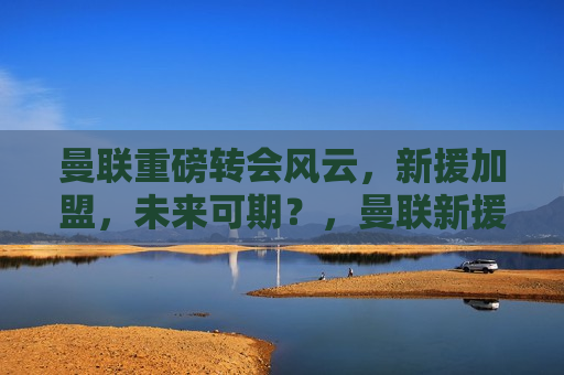 曼联重磅转会风云，新援加盟，未来可期？，曼联新援加盟，未来能否掀起风云？，曼联新援加盟，未来战况引人关注  第1张