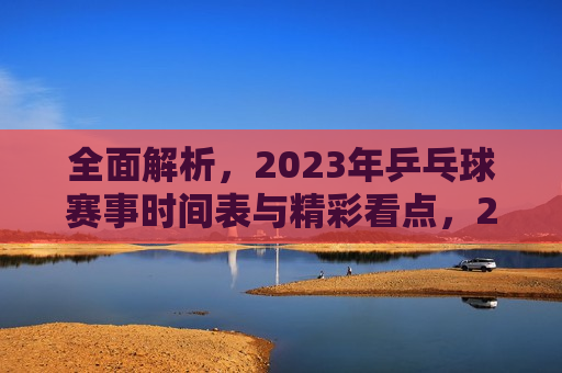 全面解析，2023年乒乓球赛事时间表与精彩看点，2023年乒乓球赛事时间表揭晓，精彩看点全面解析，揭秘！2023年乒乓球赛事时间表与精彩看点全解析