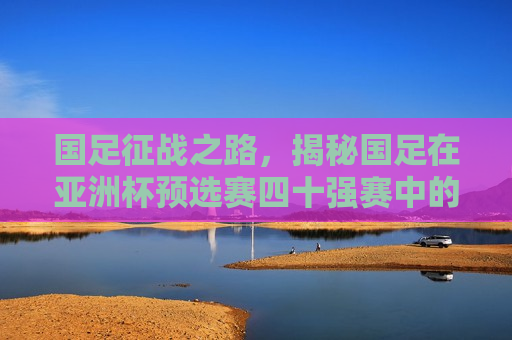 国足征战之路，揭秘国足在亚洲杯预选赛四十强赛中的赛程与挑战，国足征战亚洲杯预选赛四十强赛，赛程挑战与未知之路，国足征战亚洲杯预选赛四十强赛，挑战与未知之路