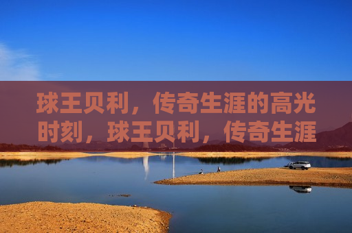 球王贝利，传奇生涯的高光时刻，球王贝利，传奇生涯的璀璨瞬间，球王贝利，传奇生涯的璀璨瞬间与高光时刻